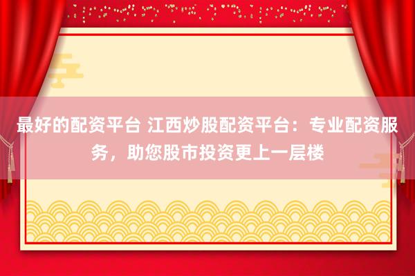 最好的配资平台 江西炒股配资平台：专业配资服务，助您股市投资更上一层楼