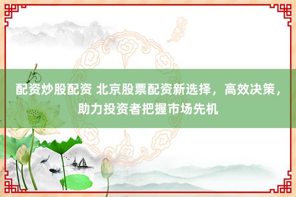 配资炒股配资 北京股票配资新选择，高效决策，助力投资者把握市场先机