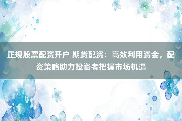 正规股票配资开户 期货配资：高效利用资金，配资策略助力投资者把握市场机遇
