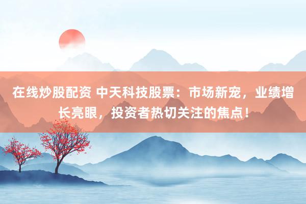 在线炒股配资 中天科技股票：市场新宠，业绩增长亮眼，投资者热切关注的焦点！