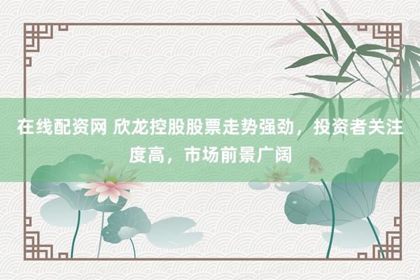 在线配资网 欣龙控股股票走势强劲，投资者关注度高，市场前景广阔