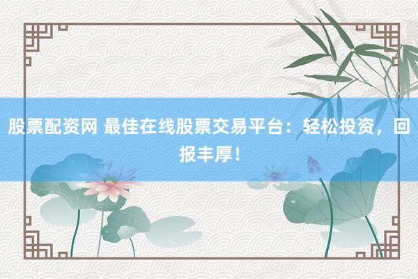 股票配资网 最佳在线股票交易平台：轻松投资，回报丰厚！
