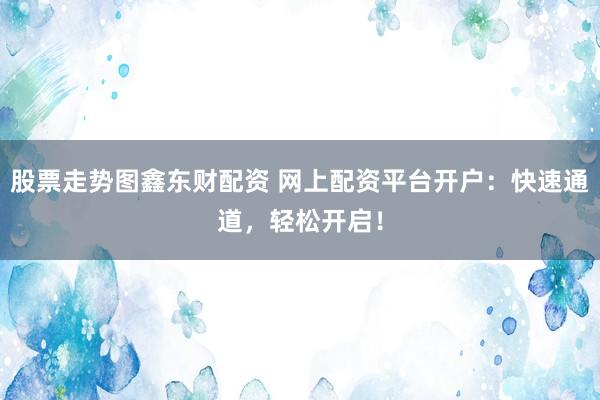 股票走势图鑫东财配资 网上配资平台开户：快速通道，轻松开启！