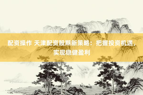 配资操作 天津配资股期新策略：把握投资机遇，实现稳健盈利