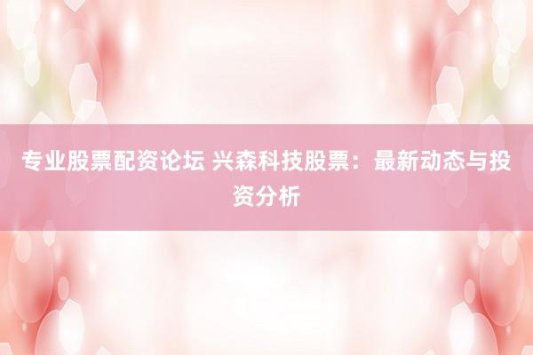 专业股票配资论坛 兴森科技股票：最新动态与投资分析