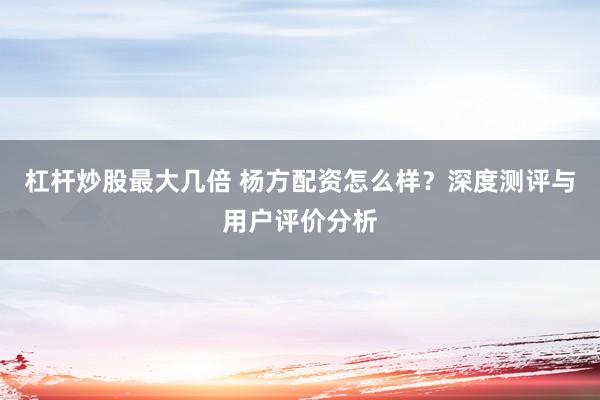 杠杆炒股最大几倍 杨方配资怎么样？深度测评与用户评价分析
