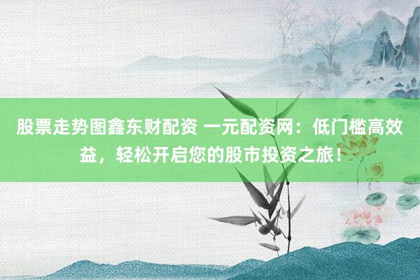 股票走势图鑫东财配资 一元配资网：低门槛高效益，轻松开启您的股市投资之旅！