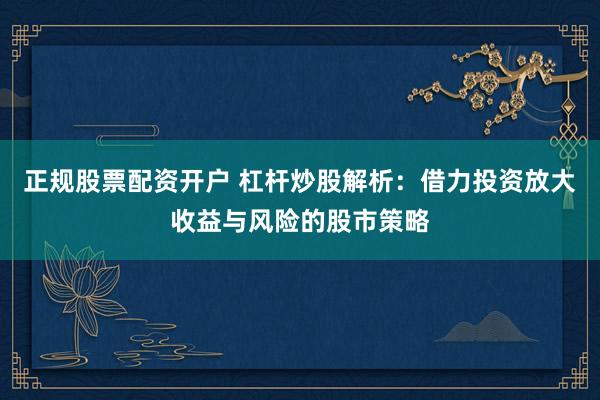 正规股票配资开户 杠杆炒股解析：借力投资放大收益与风险的股市策略