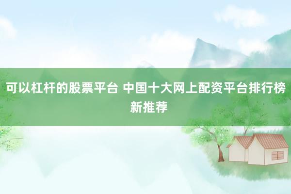 可以杠杆的股票平台 中国十大网上配资平台排行榜  新推荐