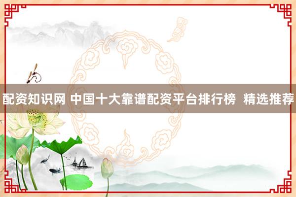 配资知识网 中国十大靠谱配资平台排行榜  精选推荐