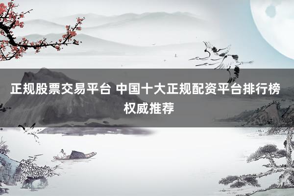 正规股票交易平台 中国十大正规配资平台排行榜  权威推荐