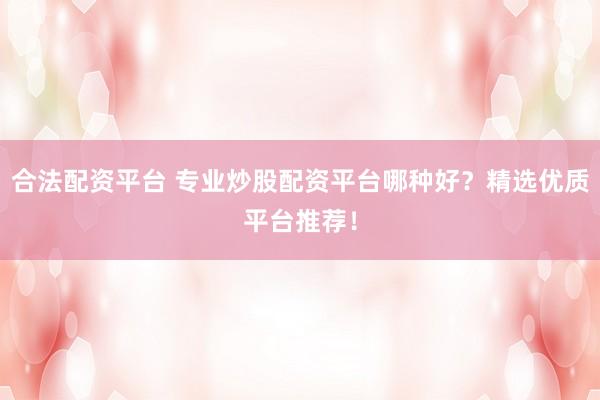 合法配资平台 专业炒股配资平台哪种好？精选优质平台推荐！