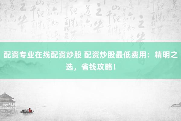 配资专业在线配资炒股 配资炒股最低费用：精明之选，省钱攻略！