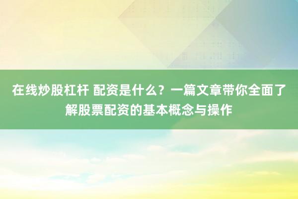 在线炒股杠杆 配资是什么？一篇文章带你全面了解股票配资的基本概念与操作