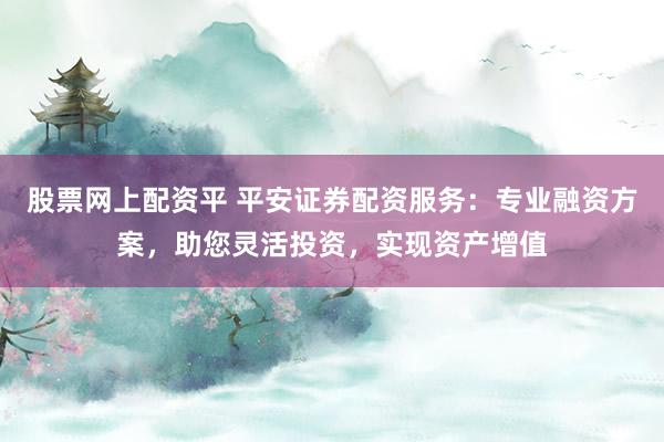 股票网上配资平 平安证券配资服务：专业融资方案，助您灵活投资，实现资产增值