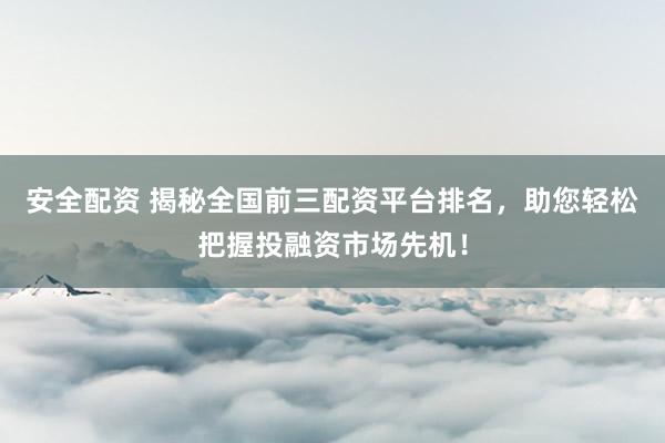 安全配资 揭秘全国前三配资平台排名，助您轻松把握投融资市场先机！