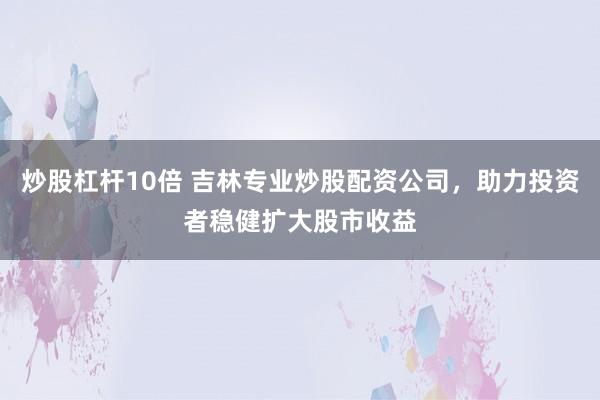 炒股杠杆10倍 吉林专业炒股配资公司，助力投资者稳健扩大股市收益