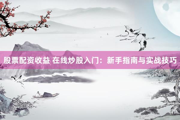股票配资收益 在线炒股入门：新手指南与实战技巧