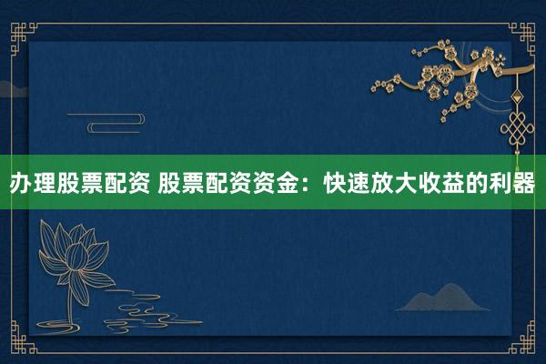 办理股票配资 股票配资资金：快速放大收益的利器