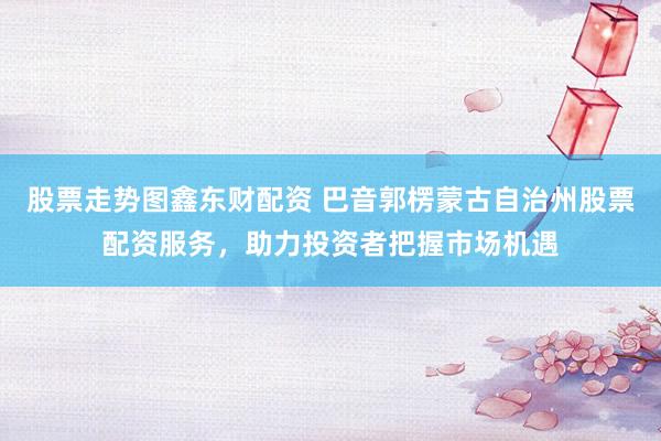 股票走势图鑫东财配资 巴音郭楞蒙古自治州股票配资服务，助力投资者把握市场机遇