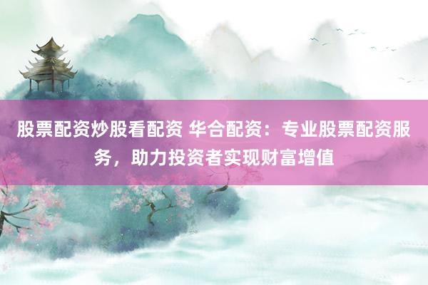 股票配资炒股看配资 华合配资：专业股票配资服务，助力投资者实现财富增值