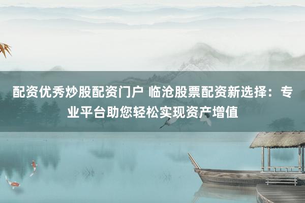 配资优秀炒股配资门户 临沧股票配资新选择：专业平台助您轻松实现资产增值