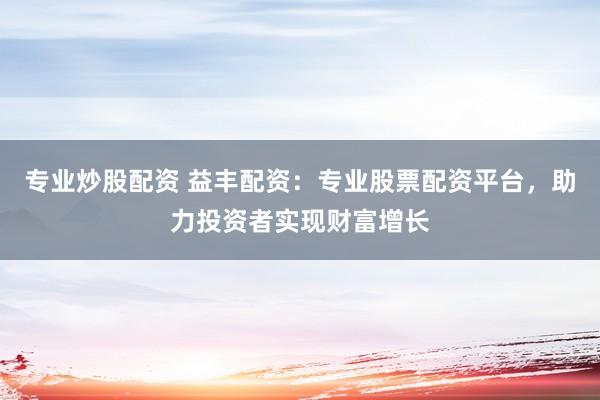 专业炒股配资 益丰配资：专业股票配资平台，助力投资者实现财富增长