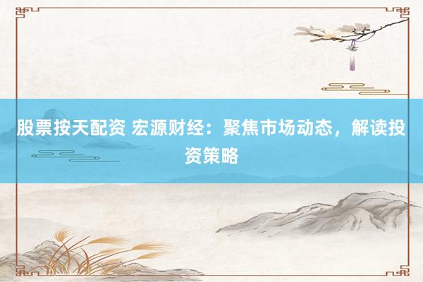 股票按天配资 宏源财经：聚焦市场动态，解读投资策略