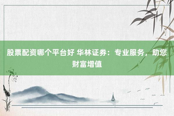 股票配资哪个平台好 华林证券：专业服务，助您财富增值