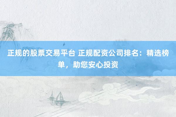 正规的股票交易平台 正规配资公司排名：精选榜单，助您安心投资