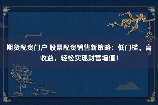 期货配资门户 股票配资销售新策略：低门槛、高收益，轻松实现财富增值！