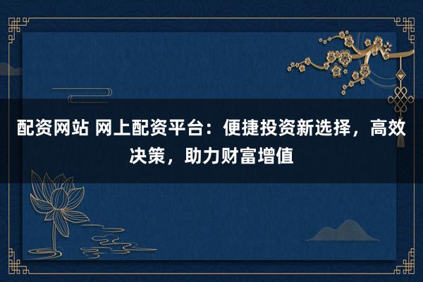 配资网站 网上配资平台：便捷投资新选择，高效决策，助力财富增值