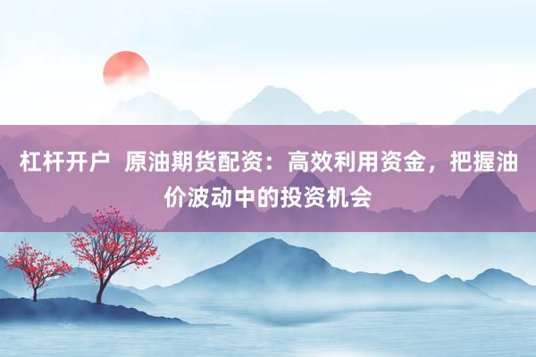 杠杆开户  原油期货配资：高效利用资金，把握油价波动中的投资机会