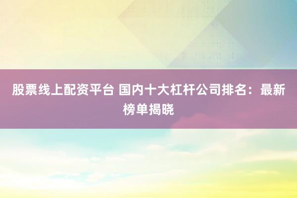 股票线上配资平台 国内十大杠杆公司排名：最新榜单揭晓