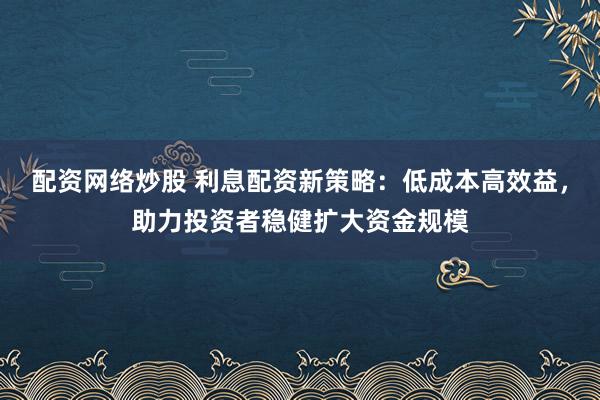 配资网络炒股 利息配资新策略：低成本高效益，助力投资者稳健扩大资金规模