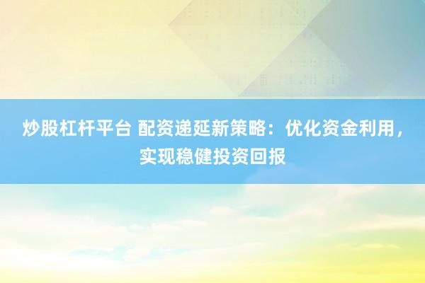 炒股杠杆平台 配资递延新策略：优化资金利用，实现稳健投资回报