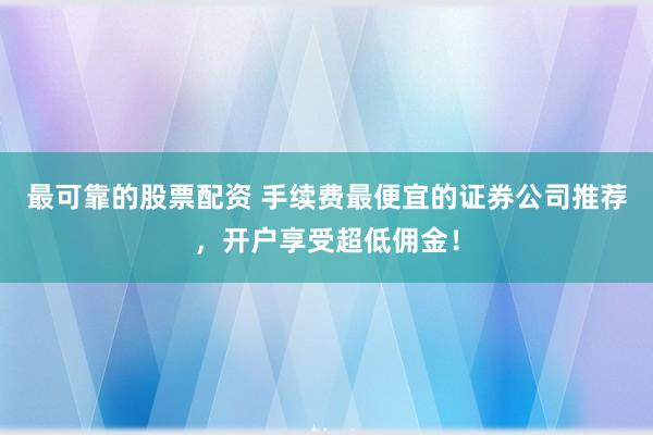 最可靠的股票配资 手续费最便宜的证券公司推荐，开户享受超低佣金！