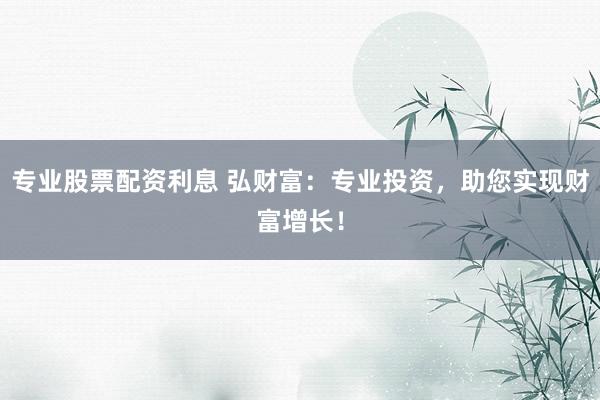 专业股票配资利息 弘财富：专业投资，助您实现财富增长！