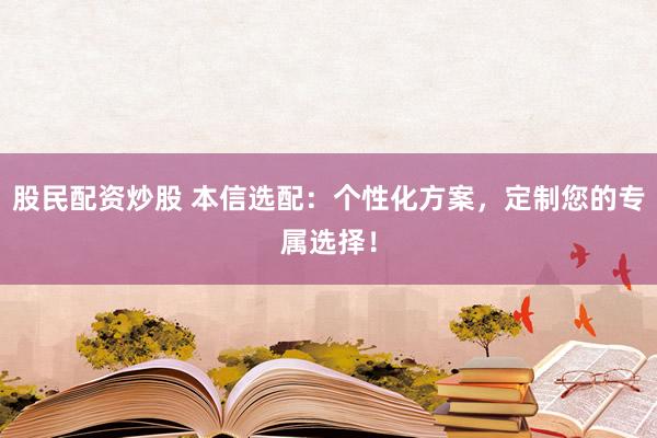 股民配资炒股 本信选配：个性化方案，定制您的专属选择！