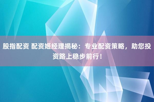 股指配资 配资姬经理揭秘：专业配资策略，助您投资路上稳步前行！