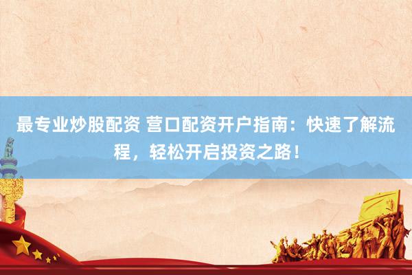 最专业炒股配资 营口配资开户指南：快速了解流程，轻松开启投资之路！