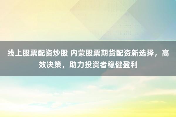 线上股票配资炒股 内蒙股票期货配资新选择，高效决策，助力投资者稳健盈利