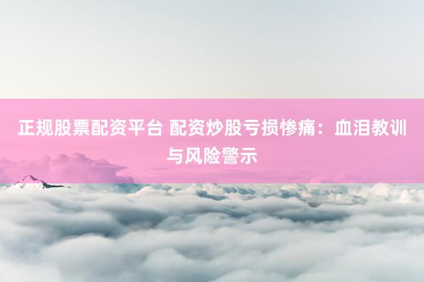 正规股票配资平台 配资炒股亏损惨痛：血泪教训与风险警示