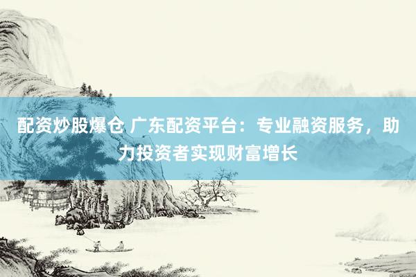 配资炒股爆仓 广东配资平台：专业融资服务，助力投资者实现财富增长