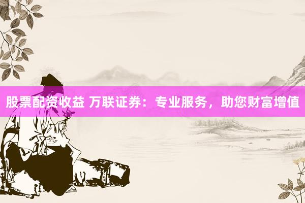 股票配资收益 万联证券：专业服务，助您财富增值