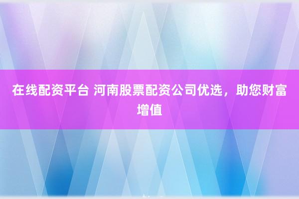 在线配资平台 河南股票配资公司优选，助您财富增值