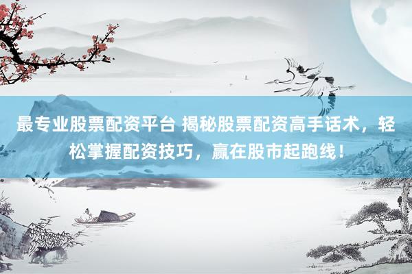 最专业股票配资平台 揭秘股票配资高手话术，轻松掌握配资技巧，赢在股市起跑线！