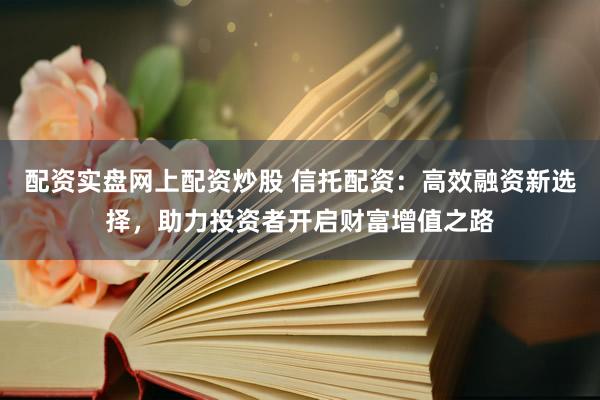 配资实盘网上配资炒股 信托配资：高效融资新选择，助力投资者开启财富增值之路