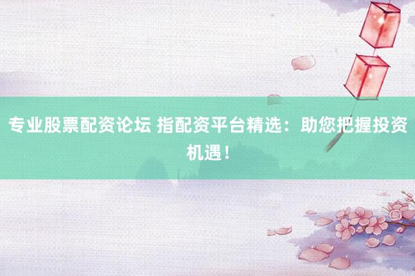 专业股票配资论坛 指配资平台精选：助您把握投资机遇！