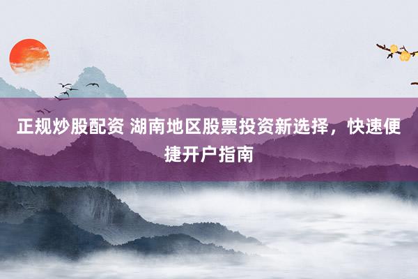 正规炒股配资 湖南地区股票投资新选择，快速便捷开户指南